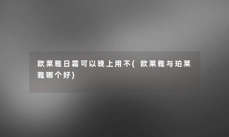 欧莱雅日霜可以晚上用不(欧莱雅与珀莱雅哪个好)