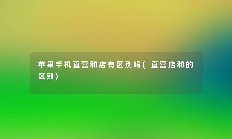 苹果手机直营和店有区别吗(直营店和的区别) 苹果手机直营和店有区别吗(直营店和的区别)