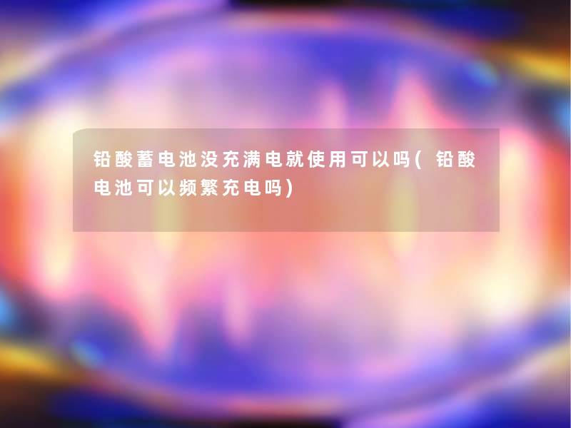 铅酸蓄电池没充满电就使用可以吗(铅酸电池可以频繁充电吗)