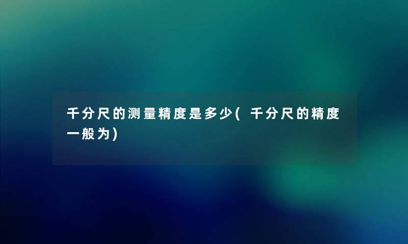千分尺的测量精度是多少(千分尺的精度一般为) 千分尺的测量精度是多少(千分尺的精度一般为)