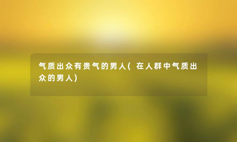 气质出众有贵气的男人(在人群中气质出众的男人)