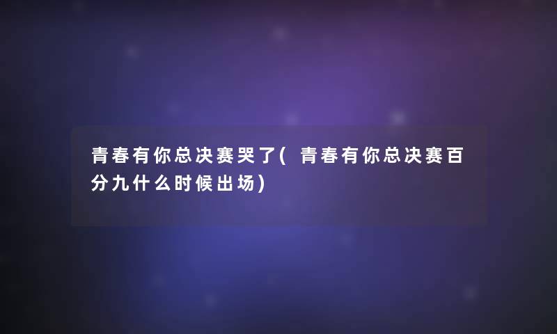 青春有你总决赛哭了(青春有你总决赛百分九什么时候出场) 青春有你总决赛哭了(青春有你总决赛百分九什么时候出场)