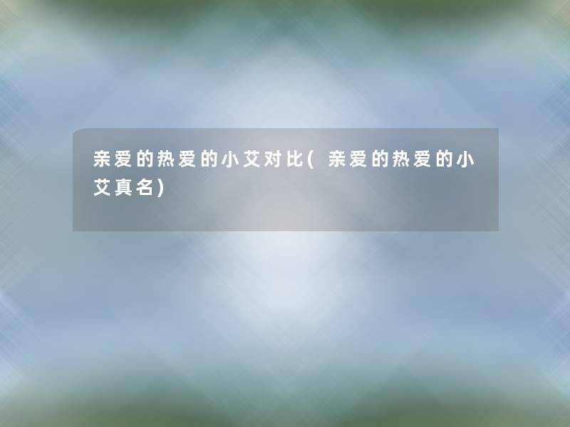 亲爱的热爱的小艾对比(亲爱的热爱的小艾真名) 亲爱的热爱的小艾对比(亲爱的热爱的小艾真名)