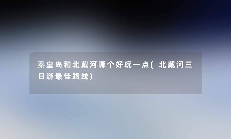 秦皇岛和北戴河哪个好玩一点(北戴河三日游理想路线) 秦皇岛和北戴河哪个好玩一点(北戴河三日游理想路线)