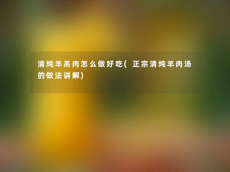 清炖羊羔肉怎么做好吃(正宗清炖羊肉汤的做法讲解) 清炖羊羔肉怎么做好吃(正宗清炖羊肉汤的做法讲解)