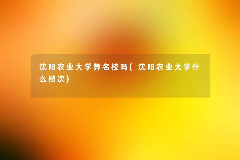 沈阳农业大学算名校吗(沈阳农业大学什么档次) 沈阳农业大学算名校吗(沈阳农业大学什么档次)