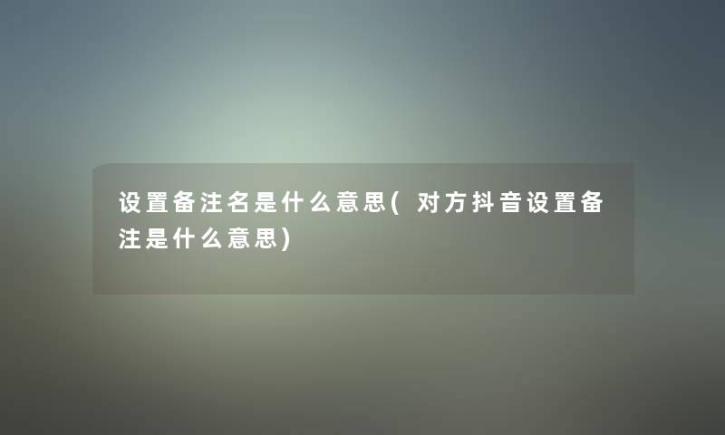 设置备注名是什么意思(对方抖音设置备注是什么意思)
