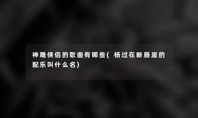 神雕侠侣的歌曲有哪些(杨过在断肠崖的配乐叫什么名) 神雕侠侣的歌曲有哪些(杨过在断肠崖的配乐叫什么名)