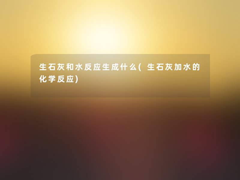 生石灰和水反应生成什么(生石灰加水的化学反应)