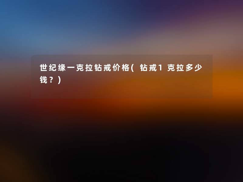 世纪缘一克拉钻戒价格(钻戒1克拉多少钱?) 世纪缘一克拉钻戒价格(钻戒1克拉多少钱?)