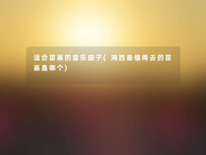适合苗寨的音乐曲子(湘西值得去的苗寨是哪个)