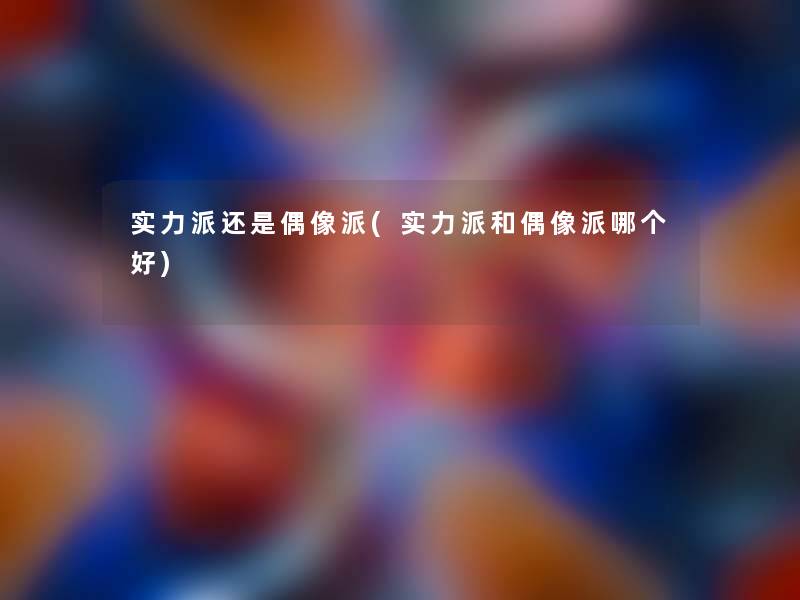 实力派还是偶像派(实力派和偶像派哪个好)