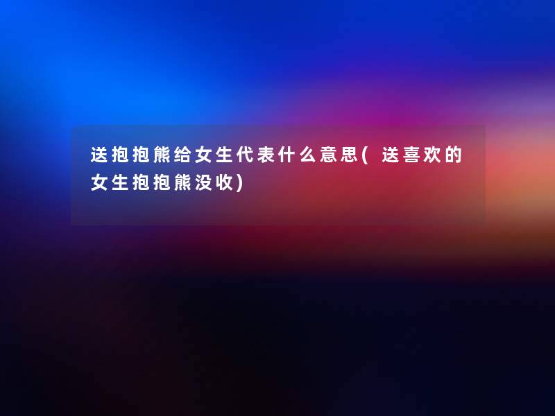 送抱抱熊给女生代表什么意思(送喜欢的女生抱抱熊没收)