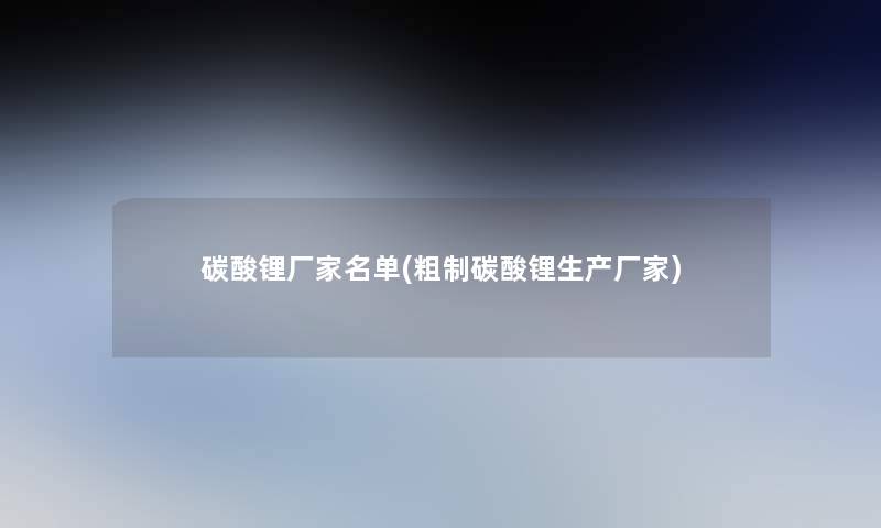 碳酸锂厂家名单(粗制碳酸锂生产厂家) 碳酸锂厂家名单(粗制碳酸锂生产厂家)