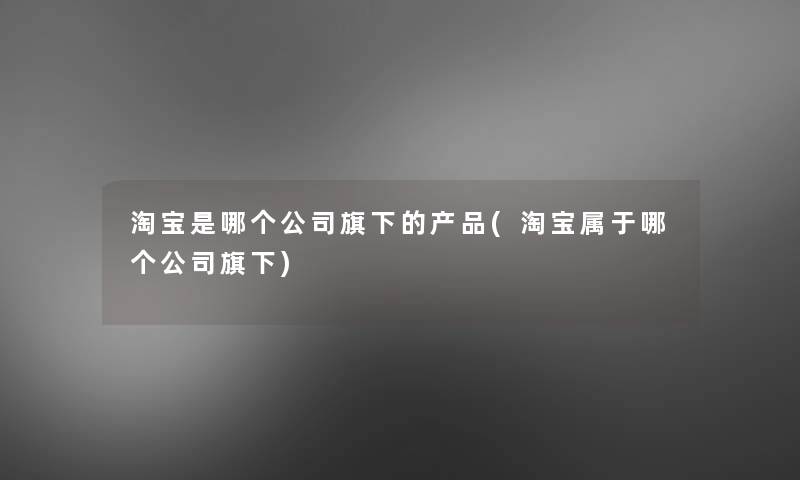 淘宝是哪个公司旗下的产品(淘宝属于哪个公司旗下)